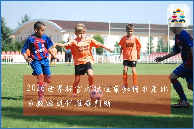 2026世界杯官方投注前如何利用比分数据进行准确判断