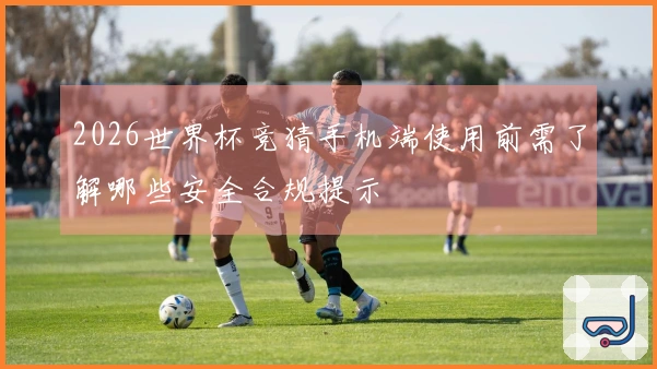 2026世界杯竞猜手机端使用前需了解哪些安全合规提示